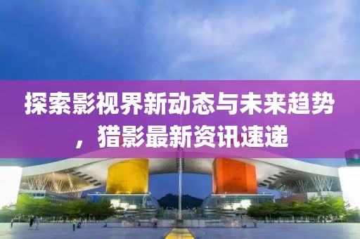 探索影视界新动态与未来趋势，猎影最新资讯速递
