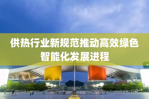 供热行业新规范推动高效绿色智能化发展进程