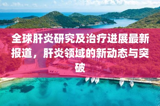 全球肝炎研究及治疗进展最新报道，肝炎领域的新动态与突破
