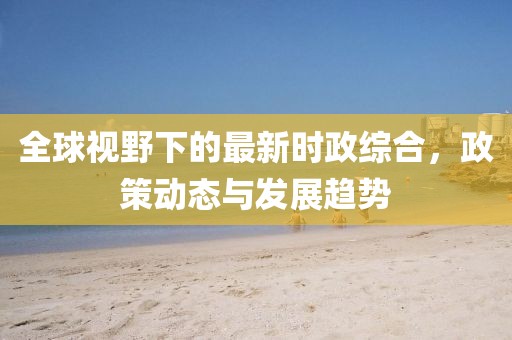 全球视野下的最新时政综合，政策动态与发展趋势