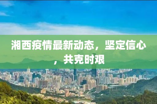 湘西疫情最新动态，坚定信心，共克时艰