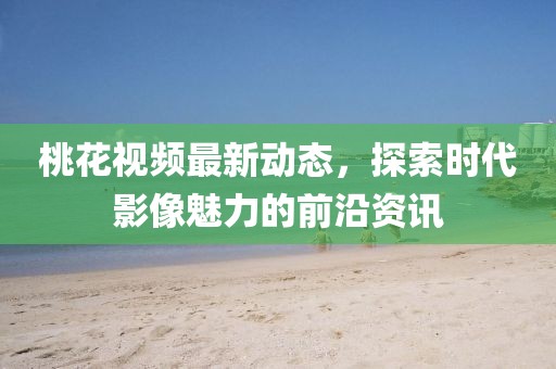 桃花视频最新动态，探索时代影像魅力的前沿资讯