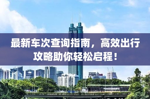 最新车次查询指南，高效出行攻略助你轻松启程！
