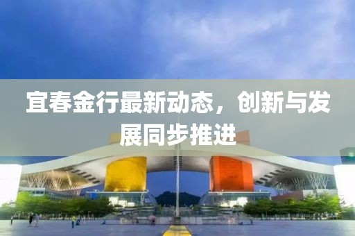 宜春金行最新动态，创新与发展同步推进