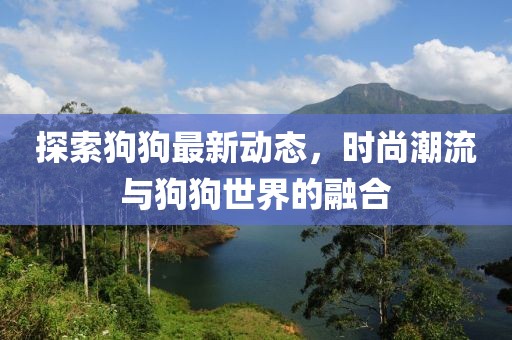 探索狗狗最新动态，时尚潮流与狗狗世界的融合