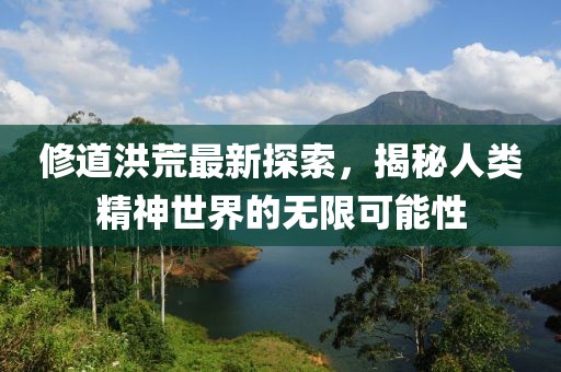 修道洪荒最新探索，揭秘人类精神世界的无限可能性