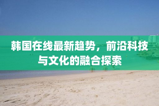 韩国在线最新趋势，前沿科技与文化的融合探索