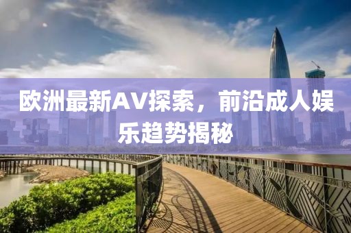 欧洲最新AV探索，前沿成人娱乐趋势揭秘