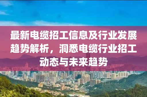 最新电缆招工信息及行业发展趋势解析，洞悉电缆行业招工动态与未来趋势