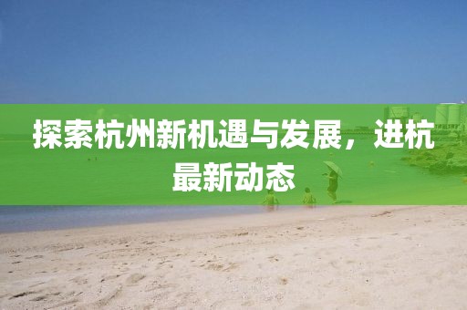 探索杭州新机遇与发展，进杭最新动态