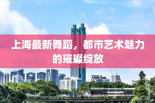 上海最新舞蹈，都市艺术魅力的璀璨绽放
