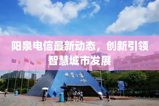 阳泉电信最新动态，创新引领智慧城市发展
