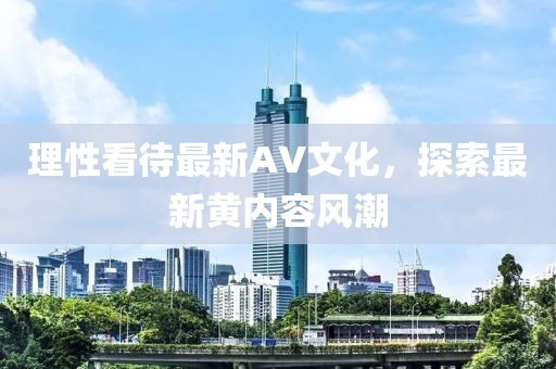 理性看待最新AV文化，探索最新黄内容风潮