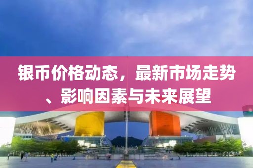 银币价格动态，最新市场走势、影响因素与未来展望