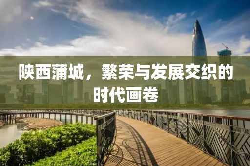 陕西蒲城，繁荣与发展交织的时代画卷