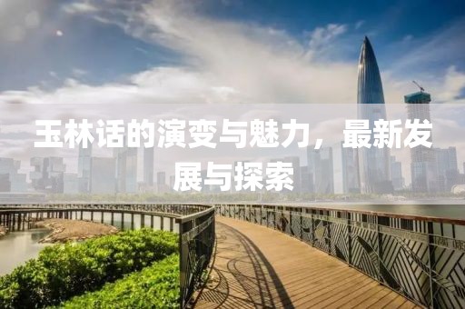 玉林话的演变与魅力，最新发展与探索