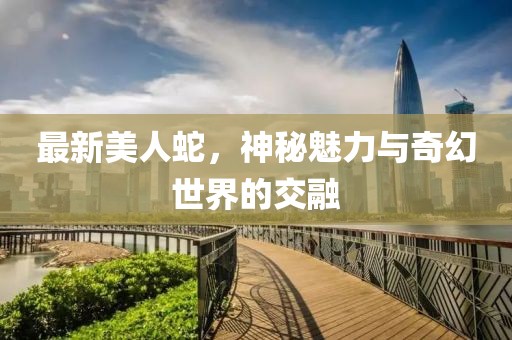 最新美人蛇，神秘魅力与奇幻世界的交融