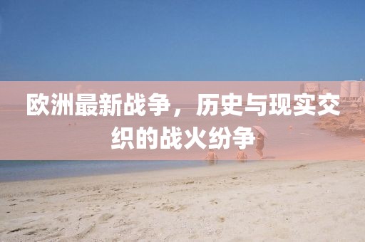 欧洲最新战争，历史与现实交织的战火纷争