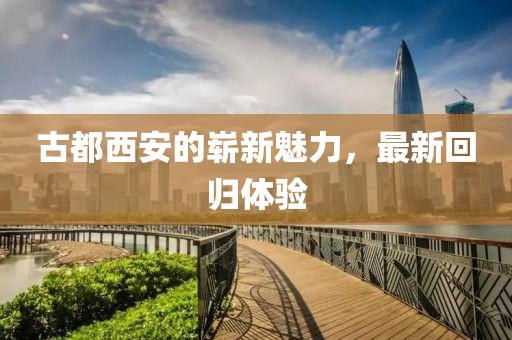 古都西安的崭新魅力，最新回归体验