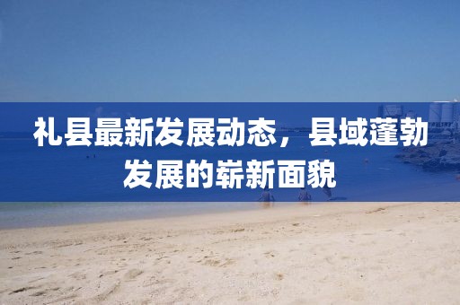 礼县最新发展动态，县域蓬勃发展的崭新面貌