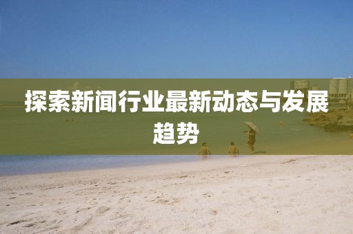 探索新闻行业最新动态与发展趋势