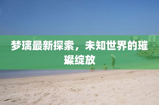 梦璃最新探索，未知世界的璀璨绽放