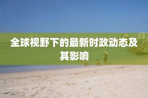 全球视野下的最新时政动态及其影响