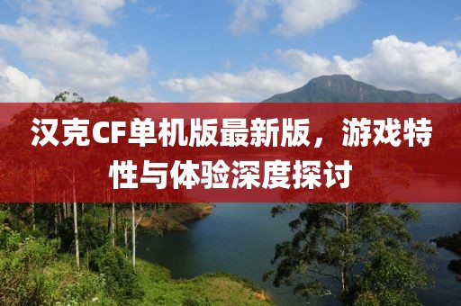 汉克CF单机版最新版，游戏特性与体验深度探讨