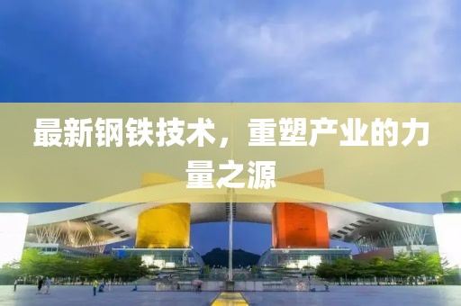最新钢铁技术，重塑产业的力量之源