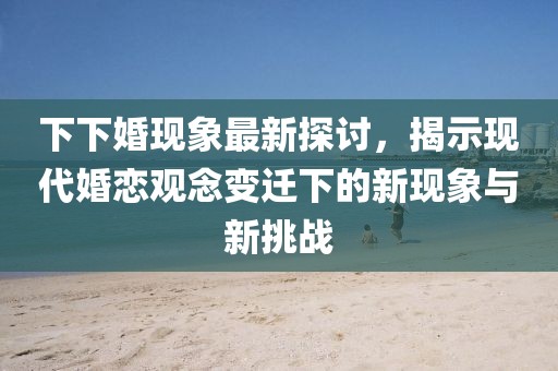 下下婚现象最新探讨，揭示现代婚恋观念变迁下的新现象与新挑战