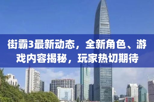 街霸3最新动态，全新角色、游戏内容揭秘，玩家热切期待
