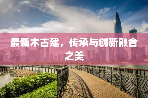 最新木古建，传承与创新融合之美