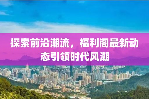 探索前沿潮流，福利阁最新动态引领时代风潮
