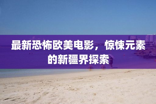 最新恐怖欧美电影，惊悚元素的新疆界探索