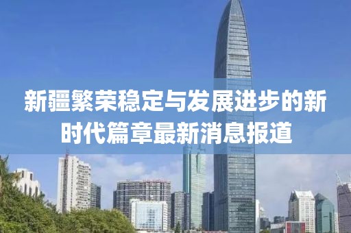 新疆繁荣稳定与发展进步的新时代篇章最新消息报道
