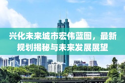 兴化未来城市宏伟蓝图，最新规划揭秘与未来发展展望