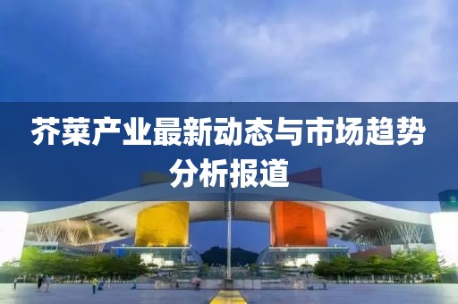 芥菜产业最新动态与市场趋势分析报道