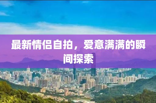 最新情侣自拍，爱意满满的瞬间探索