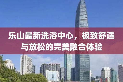 乐山最新洗浴中心，极致舒适与放松的完美融合体验