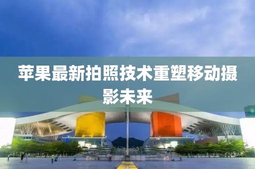 苹果最新拍照技术重塑移动摄影未来