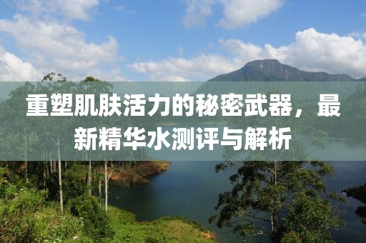 重塑肌肤活力的秘密武器，最新精华水测评与解析