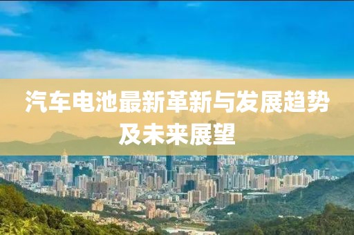 汽车电池最新革新与发展趋势及未来展望