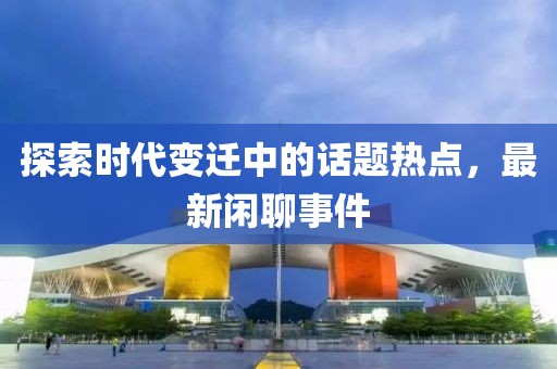探索时代变迁中的话题热点，最新闲聊事件