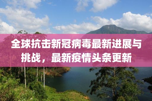 全球抗击新冠病毒最新进展与挑战，最新疫情头条更新