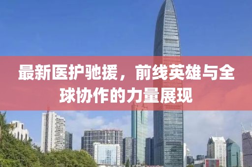 最新医护驰援，前线英雄与全球协作的力量展现