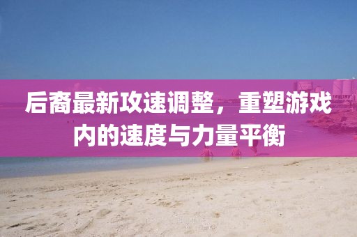 后裔最新攻速调整，重塑游戏内的速度与力量平衡