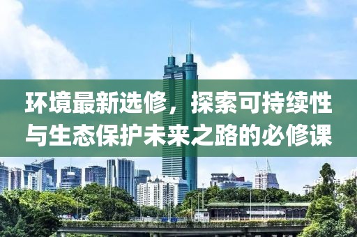 环境最新选修，探索可持续性与生态保护未来之路的必修课