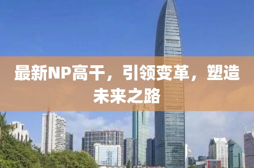 最新NP高干，引领变革，塑造未来之路