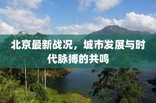北京最新战况，城市发展与时代脉搏的共鸣