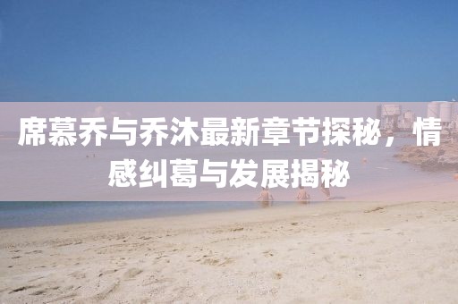 席慕乔与乔沐最新章节探秘，情感纠葛与发展揭秘